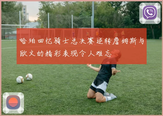 哈珀回忆骑士总决赛逆转詹姆斯与欧文的精彩表现令人难忘