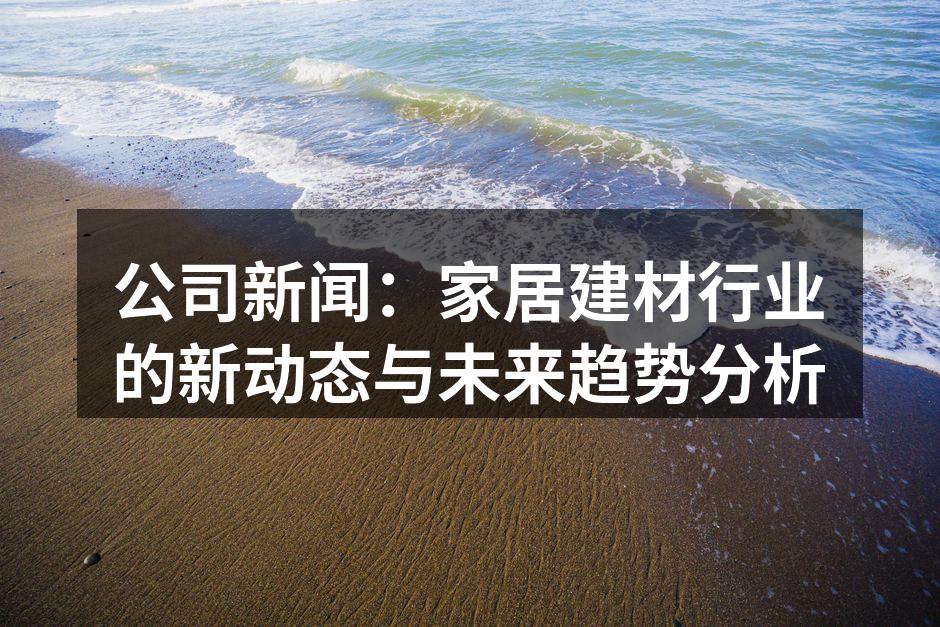 公司新闻:家居建材行业的新动态与未来趋势分析